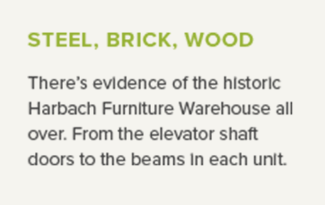 Steel, brick, wood - There’s evidence of the historic Harbach Furniture Warehouse all over. From the elevator shaft doors to the beams in each unit.